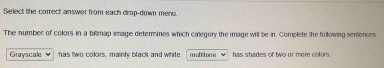 Select the correct answer from each drop-down menu.
The number of colors in a bitmap image determines which category the image will be in. Complete the following sentences.
Grayscale has two colors, mainly black and white. multitone has shades of two or more colors.