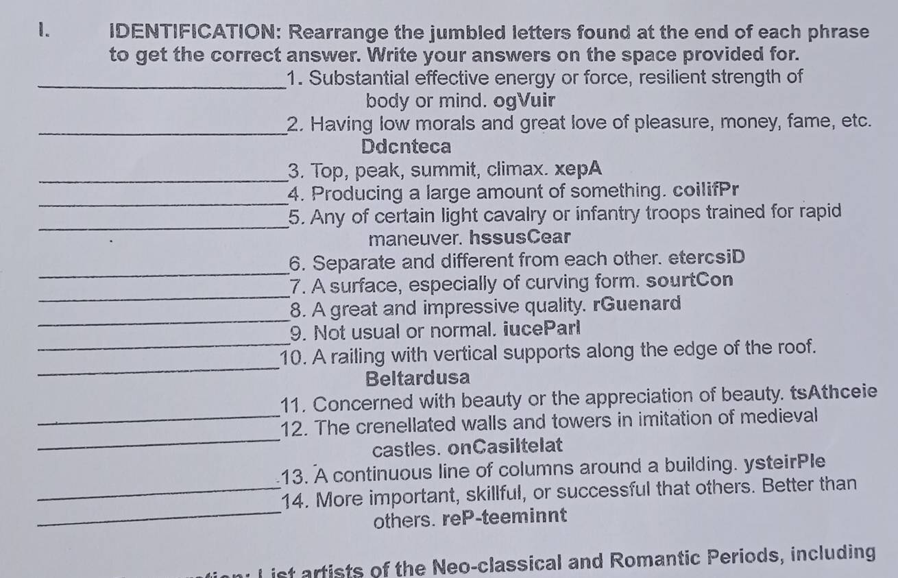 IDENTIFICATION: Rearrange the jumbled letters found at the end of each phrase 
to get the correct answer. Write your answers on the space provided for. 
_1. Substantial effective energy or force, resilient strength of 
body or mind. ogVuir 
_2. Having low morals and great love of pleasure, money, fame, etc. 
Ddcnteca 
_3. Top, peak, summit, climax. xepA 
_4. Producing a large amount of something. coilifPr 
_ 
5. Any of certain light cavalry or infantry troops trained for rapid 
maneuver. hssusCear 
_ 
6. Separate and different from each other. etercsiD 
_ 
7. A surface, especially of curving form. sourtCon 
_ 
8. A great and impressive quality. rGuenard 
_ 
9. Not usual or normal. iuceParl 
_ 
10. A railing with vertical supports along the edge of the roof. 
Beltardusa 
_ 
11. Concerned with beauty or the appreciation of beauty. tsAthceie 
_ 
12. The crenellated walls and towers in imitation of medieval 
castles. onCasiltelat 
13. A continuous line of columns around a building. ysteirPle 
_ 
_14. More important, skillful, or successful that others. Better than 
others. reP-teeminnt 
List artists of the Neo-classical and Romantic Periods, including