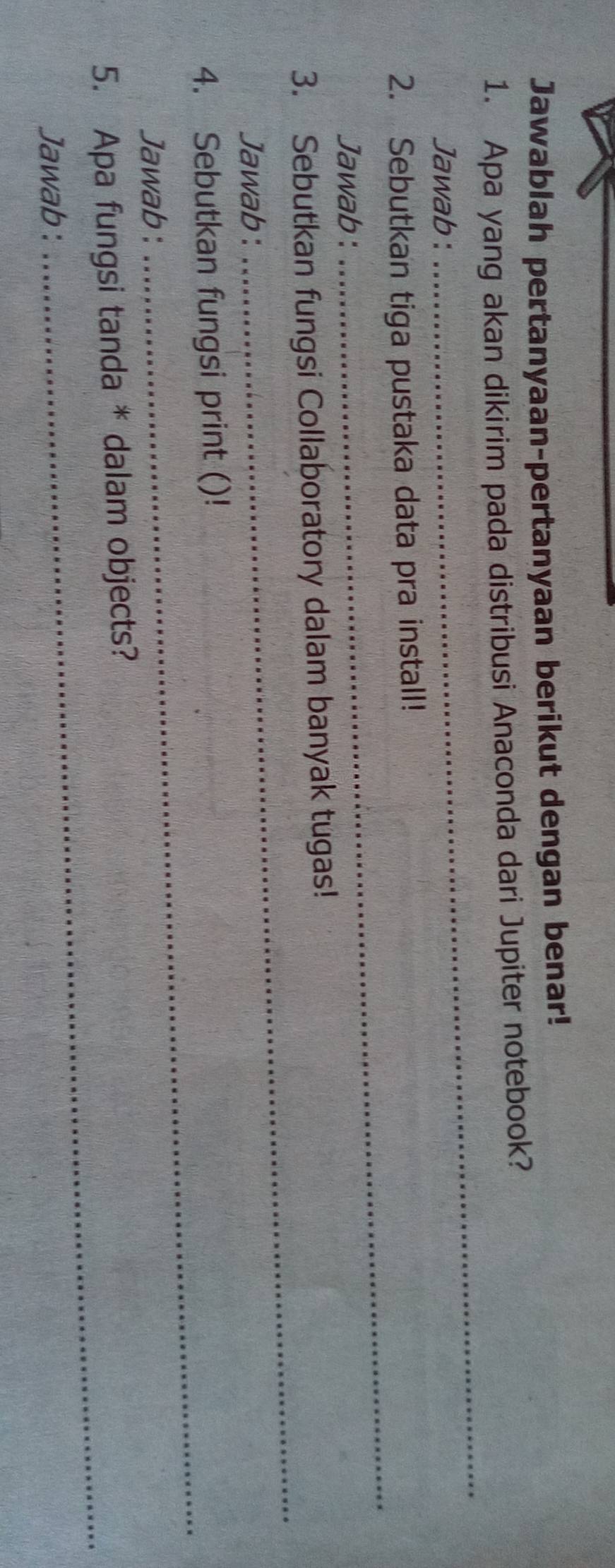 Jawablah pertanyaan-pertanyaan berikut dengan benar! 
_ 
1. Apa yang akan dikirim pada distribusi Anaconda dari Jupiter notebook? 
Jawab: 
_ 
2. Sebutkan tiga pustaka data pra install! 
Jawab: 
3. Sebutkan fungsi Collaboratory dalam banyak tugas! 
Jawab : 
_ 
4. Sebutkan fungsi print ()! 
Jawab : 
_ 
5. Apa fungsi tanda * dalam objects? 
Jawab : 
_