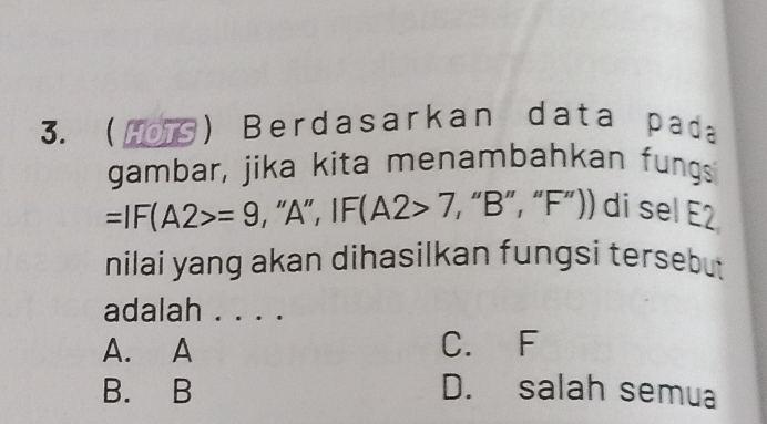 (0 ) Berdasarkan data pada
gambar, jika kita menambahkan fungs
=IF(A2>=9 , "A" , IF(A2>7, “ B ”, “ F ”)) di sel E2
nilai yang akan dihasilkan fungsi tersebut
adalah . . . .
A. A C. F
B. B D. salah semua