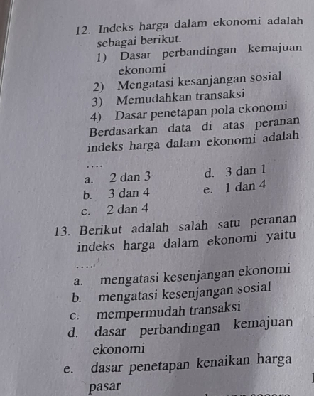 Indeks harga dalam ekonomi adalah
sebagai berikut.
1) Dasar perbandingan kemajuan
ekonomi
2) Mengatasi kesanjangan sosial
3) Memudahkan transaksi
4) Dasar penetapan pola ekonomi
Berdasarkan data di atas peranan
indeks harga dalam ekonomi adalah
…
a. 2 dan 3 d. 3 dan 1
b. 3 dan 4 e. 1 dan 4
c. 2 dan 4
13. Berikut adalah salah satu peranan
indeks harga dalam ekonomi yaitu
....
a. mengatasi kesenjangan ekonomi
b. mengatasi kesenjangan sosial
c. mempermudah transaksi
d. dasar perbandingan kemajuan
ekonomi
e. dasar penetapan kenaikan harga
pasar