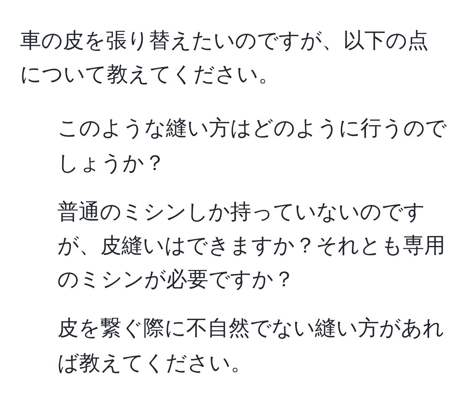 車の皮を張り替えたいのですが、以下の点について教えてください。  
1. このような縫い方はどのように行うのでしょうか？  
2. 普通のミシンしか持っていないのですが、皮縫いはできますか？それとも専用のミシンが必要ですか？  
3. 皮を繋ぐ際に不自然でない縫い方があれば教えてください。