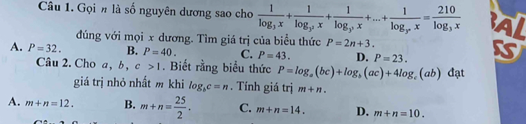 Gọi n là số nguyên dương sao cho frac 1log _3x+frac 1log _3^2x+frac 1log _3^3x+...+frac 1log _3^nx=frac 210log _3x Al
đúng với mọi x dương. Tìm giá trị của biểu thức P=2n+3.
A. P=32. B. P=40. C. P=43. D. P=23. 
Câu 2. Cho a, b , c>1. Biết rằng biểu thức P=log _a(bc)+log _b(ac)+4log _c(ab) đạt
giá trị nhỏ nhất m khi log _bc=n. Tính giá trị m+n.
A. m+n=12. B. m+n= 25/2 . C. m+n=14. D. m+n=10.