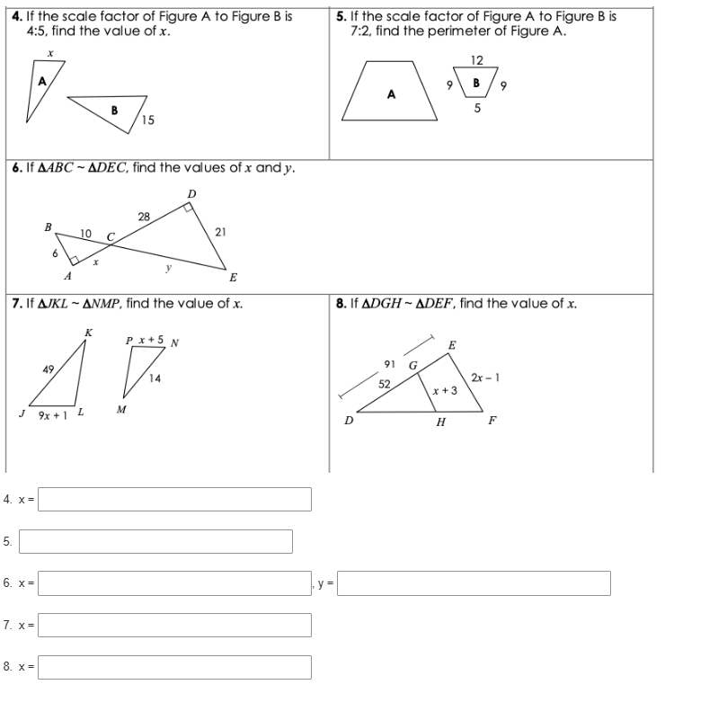 If the scale factor of Figure A to Figure B is 5. If the scale factor of Figure A to Figure B is
4:5 , find the value of x. 7:2 , find the perimeter of Figure A.
12
B 9
5
6. If overline △ ABCsim △ DEC , find the values of x and y.
7. If △ JKLsim △ NMP , find the value of x. 8. If △ DGHsim △ DEF , find the value of x.
 
4. x=□
5. □
6. x=□ ,y=□
7. x=□
8. x=□