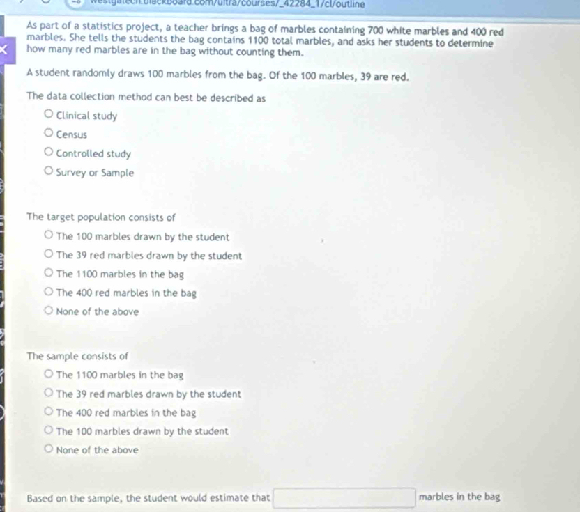 westgatech blackboard com/ultra/courses/_42284_1/cl/outline
As part of a statistics project, a teacher brings a bag of marbles containing 700 white marbles and 400 red
marbles. She tells the students the bag contains 1100 total marbles, and asks her students to determine
how many red marbles are in the bag without counting them.
A student randomly draws 100 marbles from the bag. Of the 100 marbles, 39 are red.
The data collection method can best be described as
Clinical study
Census
Controlled study
Survey or Sample
The target population consists of
The 100 marbles drawn by the student
The 39 red marbles drawn by the student
The 1100 marbles in the bag
The 400 red marbles in the bag
None of the above
The sample consists of
The 1100 marbles in the bag
The 39 red marbles drawn by the student
The 400 red marbles in the bag
The 100 marbles drawn by the student
None of the above
Based on the sample, the student would estimate that marbles in the bag