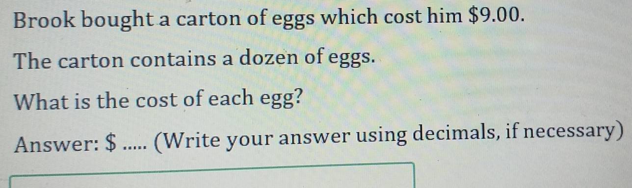 Brook bought a carton of eggs which cost him $9.00. 
The carton contains a dozen of eggs. 
What is the cost of each egg? 
Answer: $..... (Write your answer using decimals, if necessary)