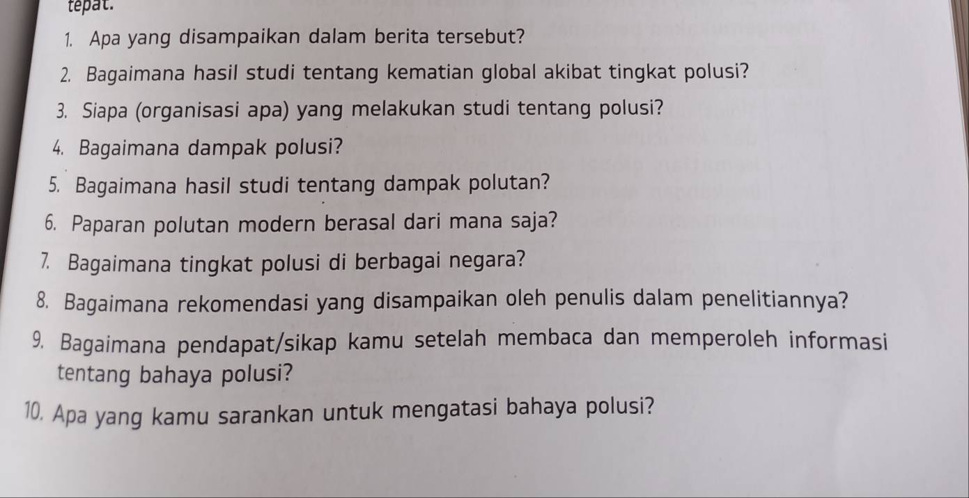 tepat. 
1. Apa yang disampaikan dalam berita tersebut? 
2. Bagaimana hasil studi tentang kematian global akibat tingkat polusi? 
3. Siapa (organisasi apa) yang melakukan studi tentang polusi? 
4. Bagaimana dampak polusi? 
5. Bagaimana hasil studi tentang dampak polutan? 
6. Paparan polutan modern berasal dari mana saja? 
7. Bagaimana tingkat polusi di berbagai negara? 
8. Bagaimana rekomendasi yang disampaikan oleh penulis dalam penelitiannya? 
9. Bagaimana pendapat/sikap kamu setelah membaca dan memperoleh informasi 
tentang bahaya polusi? 
10, Apa yang kamu sarankan untuk mengatasi bahaya polusi?