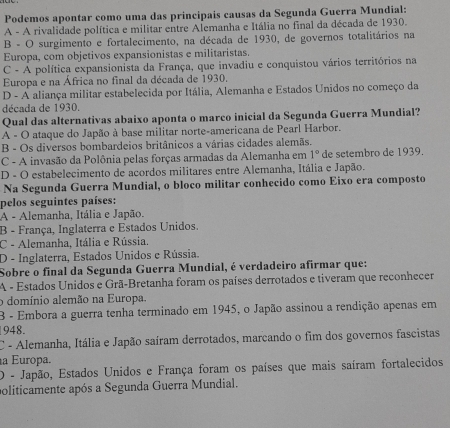 Podemos apontar como uma das principais causas da Segunda Guerra Mundial:
A - A rivalidade política e militar entre Alemanha e Itália no final da década de 1930.
B - O surgimento e fortalecimento, na década de 1930, de governos totalitários na
Europa, com objetivos expansionistas e militaristas.
C - A política expansionista da França, que invadiu e conquistou vários territórios na
Europa e na África no final da década de 1930,
D - A aliança militar estabelecida por Itália, Alemanha e Estados Unidos no começo da
década de 1930.
Qual das alternativas abaixo aponta o marco inicial da Segunda Guerra Mundial?
A - O ataque do Japão à base militar norte-americana de Pearl Harbor.
B - Os diversos bombardeios britânicos a várias cidades alemãs.
C - A invasão da Polônia pelas forças armadas da Alemanha em 1° de setembro de 1939.
D - O estabelecimento de acordos militares entre Alemanha, Itália e Japão.
Na Segunda Guerra Mundial, o bloco militar conhecido como Eixo era composto
pelos seguintes países:
A - Alemanha, Itália e Japão.
B - França, Inglaterra e Estados Unidos.
C - Alemanha, Itália e Rússia.
D - Inglaterra, Estados Unidos e Rússia.
Sobre o final da Segunda Guerra Mundial, é verdadeiro afirmar que:
A - Estados Unidos e Grã-Bretanha foram os países derrotados e tiveram que reconhecer
o domínio alemão na Europa.
B - Embora a guerra tenha terminado em 1945, o Japão assinou a rendição apenas em
948.
C - Alemanha, Itália e Japão saíram derrotados, marcando o fim dos governos fascistas
a Europa.
O - Japão, Estados Unidos e França foram os países que mais saíram fortalecidos
politicamente após a Segunda Guerra Mundial.