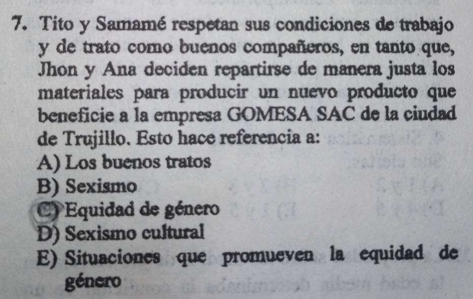 Tito y Samamé respetan sus condiciones de trabajo
y de trato como buenos compañeros, en tanto que,
Jhon y Ana deciden repartirse de manera justa los
materiales para producir un nuevo producto que
beneficie a la empresa GOMESA SAC de la ciudad
de Trujillo. Esto hace referencia a:
A) Los buenos tratos
B) Sexismo
C) Equidad de género
D) Sexismo cultural
E) Situaciones que promueven la equidad de
género