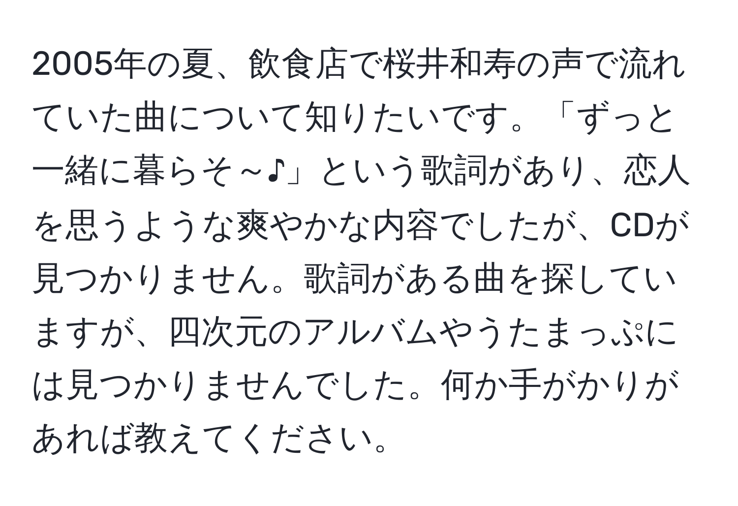 2005年の夏、飲食店で桜井和寿の声で流れていた曲について知りたいです。「ずっと一緒に暮らそ～♪」という歌詞があり、恋人を思うような爽やかな内容でしたが、CDが見つかりません。歌詞がある曲を探していますが、四次元のアルバムやうたまっぷには見つかりませんでした。何か手がかりがあれば教えてください。