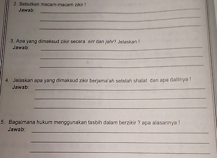 Sebutkan macam-macam zikir! 
Jawab 
_ 
_ 
_ 
3. Apa yang dimaksud zikir secara sirr dan jahr? Jelaskan ! 
Jawab:_ 
_ 
_ 
4. Jelaskan apa yang dimaksud zikir berjama'ah setelah shalat dan apa dalilnya ! 
Jawab:_ 
_ 
_ 
5. Bagaimana hukum menggunakan tasbih dalam berzikir ? apa alasannya ! 
_ 
Jawab: 
_ 
_