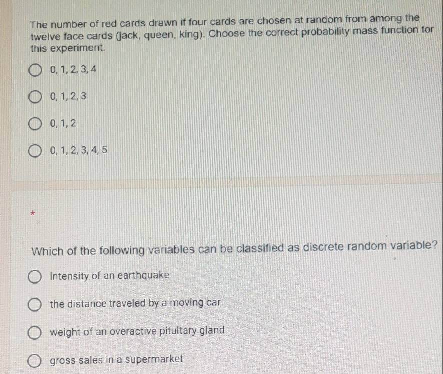 The number of red cards drawn if four cards are chosen at random from among the
twelve face cards (jack, queen, king). Choose the correct probability mass function for
this experiment.
0, 1, 2, 3, 4
0, 1, 2, 3
0, 1, 2
0, 1, 2, 3, 4, 5
*
Which of the following variables can be classified as discrete random variable?
intensity of an earthquake
the distance traveled by a moving car
weight of an overactive pituitary gland
gross sales in a supermarket