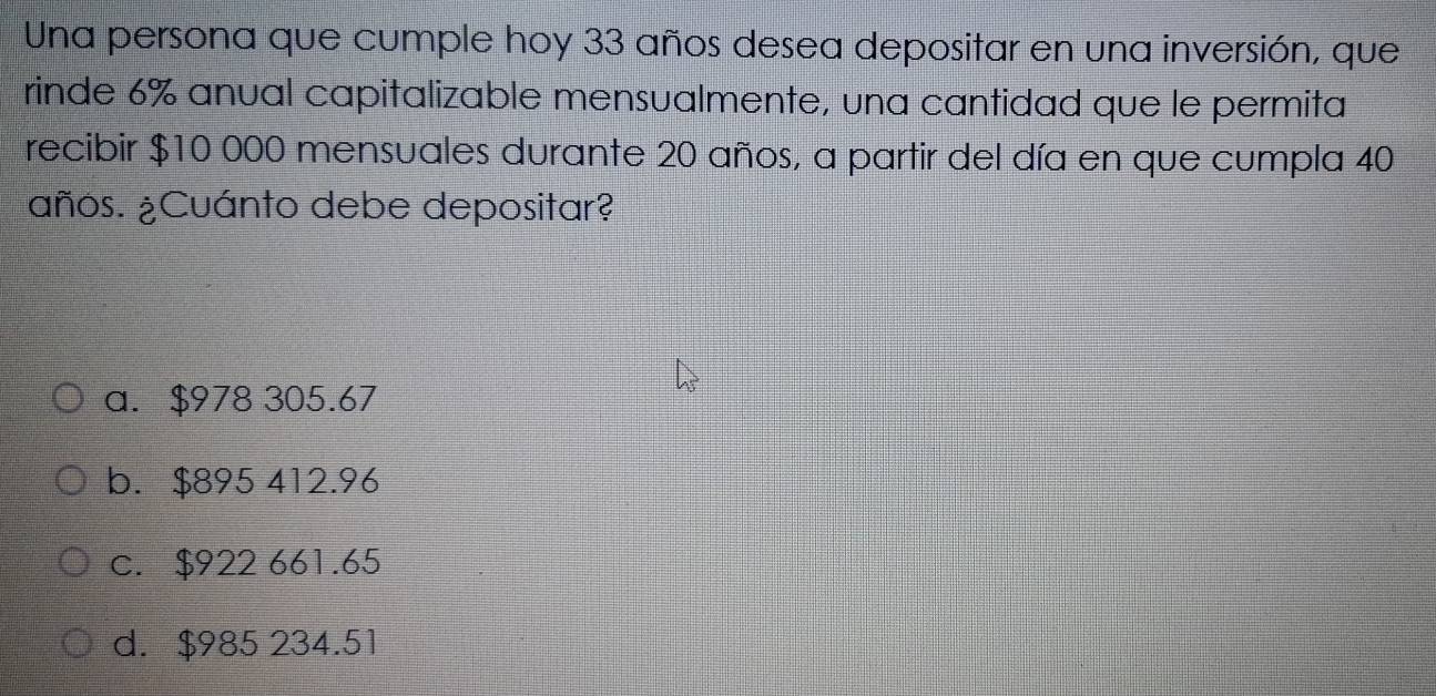 Una persona que cumple hoy 33 años desea depositar en una inversión, que
rinde 6% anual capitalizable mensualmente, una cantidad que le permita
recibir $10 000 mensuales durante 20 años, a partir del día en que cumpla 40
¿años. ¿Cuánto debe depositar?
a. $978 305.67
b. $895 412.96
c. $922 661.65
d. $985 234.51