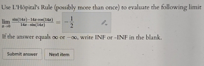 Use L'Hôpital's Rule (possibly more than once) to evaluate the following limit
limlimits _xto 0 (sin (14x)-14xcos (14x))/14x-sin (14x) =- 1/2 
lf the answer equals ∞ or -∞, write INF or -INF in the blank. 
Submit answer Next item