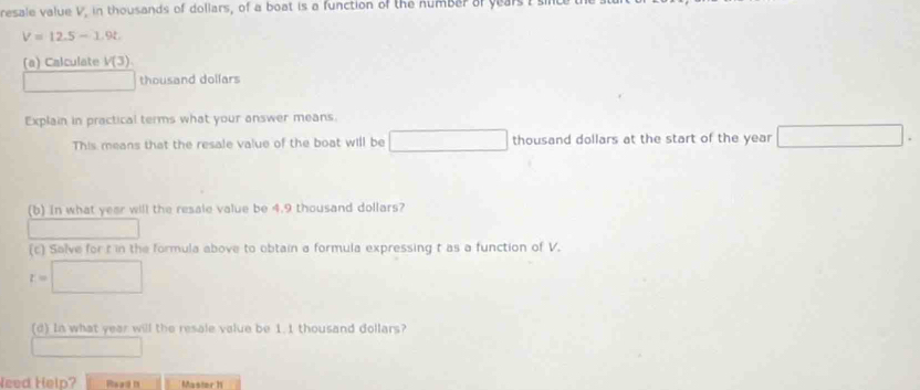 resale value V, in thousands of dollars, of a boat is a function of the number of years I
V=12.5-1.9t
(a) Calculate V(3)
thousand dollars
Explain in practical terms what your answer means. 
This means that the resale value of the boat will be □ thousand dollars at the start of the year □ 
(b) in what year will the resale value be 4.9 thousand dollars? 
(c) Salve for t in the formula above to obtain a formula expressing t as a function of V.
t=□
(d) In what year will the resale value be 1.1 thousand dollars? 
Need Help? Mastor 11