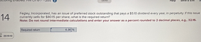 Help 
Fegley, Incorporated, has an issue of preferred stock outstanding that pays a $5.10 dividend every year, in perpetuity. If this issue 
currently sells for $80.15 per share, what is the required return? 
14 Note: Do not round intermediate calculations and enter your answer as a percent rounded to 2 decimal places, e.g., 32.16. 
Reguired return 6.38 %
00:19:10