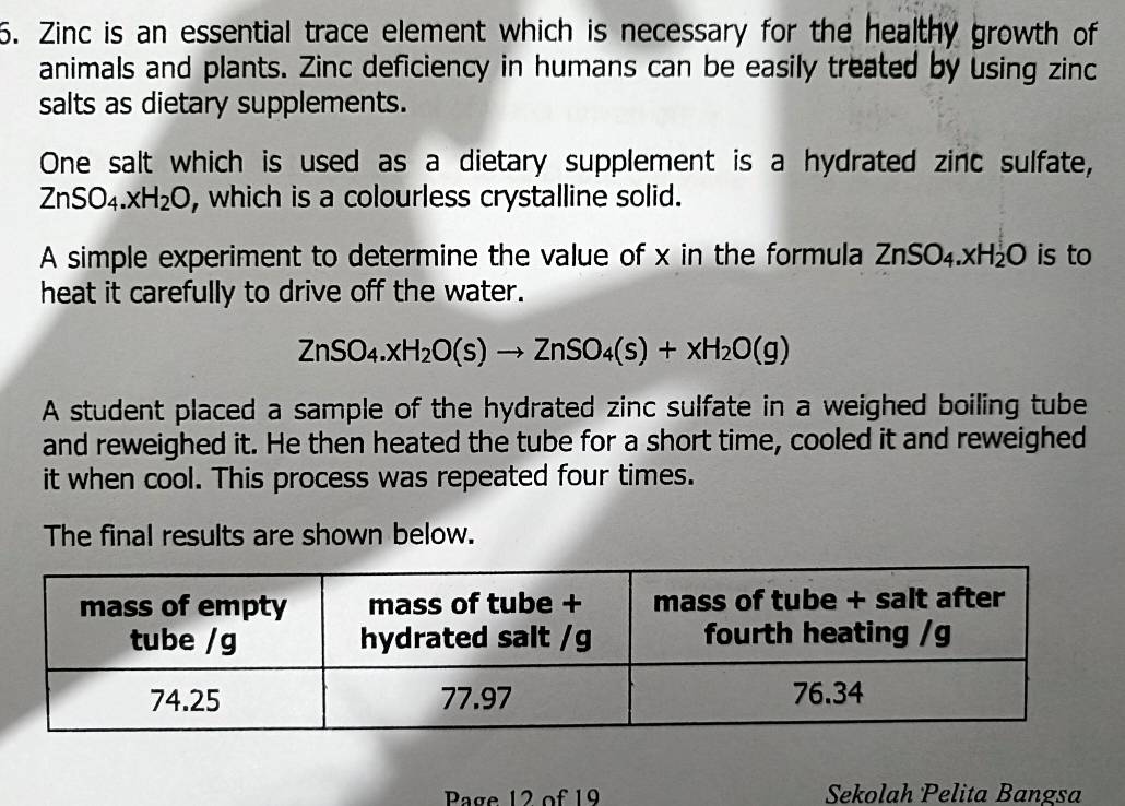 Zinc is an essential trace element which is necessary for the healthy growth of
animals and plants. Zinc deficiency in humans can be easily treated by using zinc
salts as dietary supplements.
One salt which is used as a dietary supplement is a hydrated zinc sulfate,
ZnSO_4.xH_2O , which is a colourless crystalline solid.
A simple experiment to determine the value of x in the formula ZnSO_4.xH_2O is to
heat it carefully to drive off the water.
ZnSO_4.xH_2O(s)to ZnSO_4(s)+xH_2O(g)
A student placed a sample of the hydrated zinc sulfate in a weighed boiling tube
and reweighed it. He then heated the tube for a short time, cooled it and reweighed
it when cool. This process was repeated four times.
The final results are shown below.
Page 12 of 19 Sekolah Pelita Bangsa