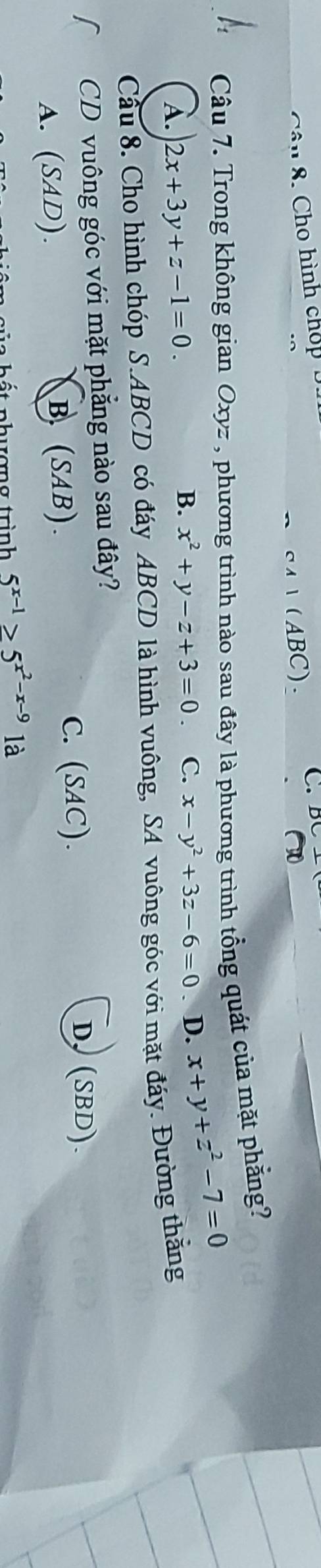 Cho hình chop
(ABC). C.
Câu 7. Trong không gian Oxyz , phương trình nào sau đây là phương trình tổng quát của mặt phẳng?
A. 2x+3y+z-1=0. x-y^2+3z-6=0. D. x+y+z^2-7=0
B. x^2+y-z+3=0. C.
Cầu 8. Cho hình chóp S. ABCD có đáy ABCD là hình vuông, SA vuông góc với mặt đáy. Đường thằng
CD vuông góc với mặt phẳng nào sau đây?
A. (SAD). B. (SAB).
C. (SAC).
D. (SBD).
nh ượn g trình 5^(x-1)≥ 5^(x^2)-x-9 là