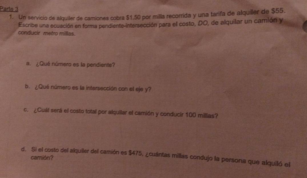 Parte 3 
1. Un servicio de alquiler de camiones cobra $1.50 por milla recorrida y una tarifa de alquiler de $55. 
Escribe una ecuación en forma pendiente-intersección para el costo, DO, de alquilar un camión y 
conducir metro millas. 
a. ¿Qué número es la pendiente? 
b. ¿ Qué número es la intersección con el eje y? 
c. ¿Cuál será el costo total por alquilar el camión y conducir 100 millas? 
d. Si el costo del alquiler del camión es $475, ¿cuántas millas condujo la persona que alquiló el 
camión?