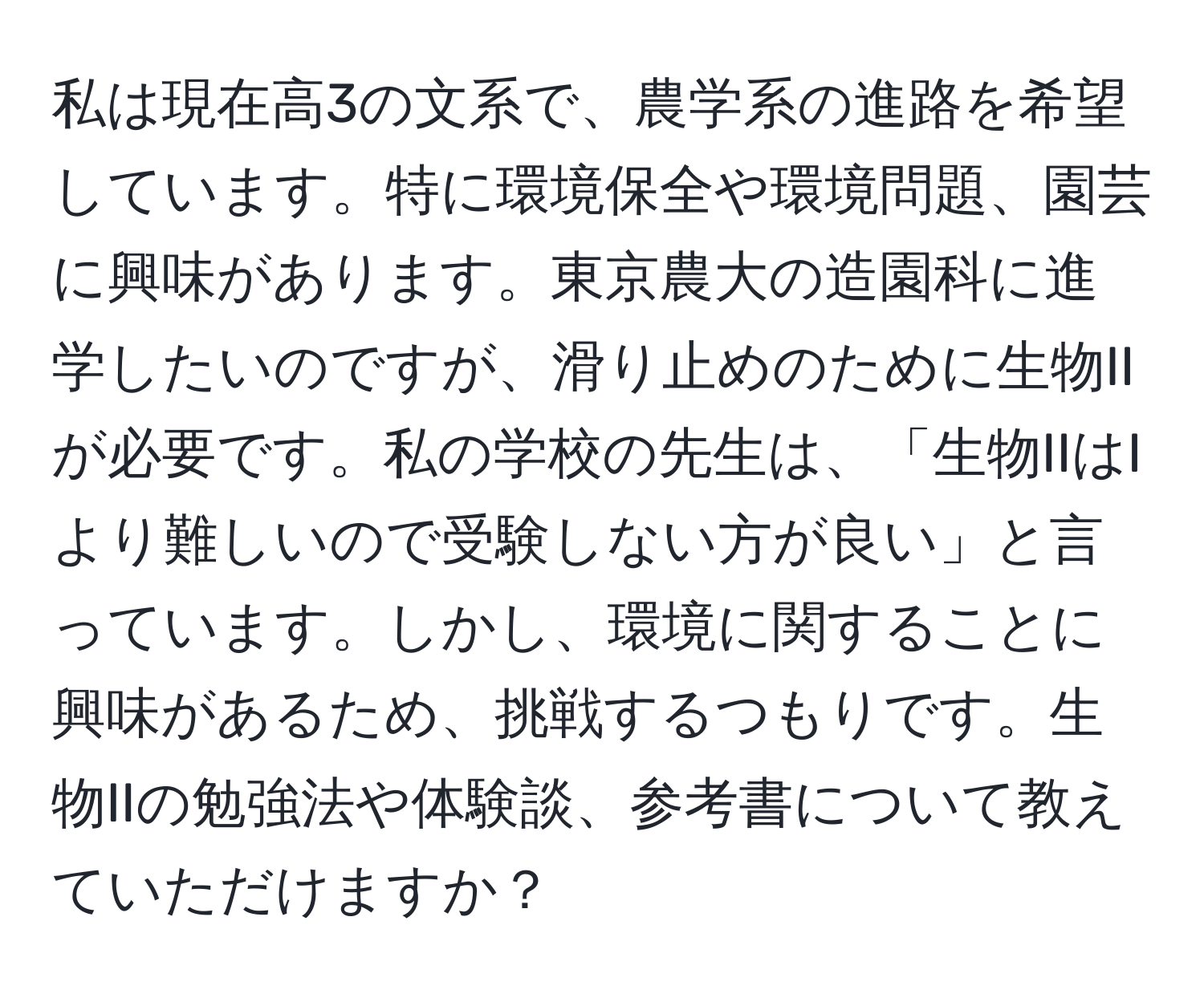 私は現在高3の文系で、農学系の進路を希望しています。特に環境保全や環境問題、園芸に興味があります。東京農大の造園科に進学したいのですが、滑り止めのために生物IIが必要です。私の学校の先生は、「生物IIはIより難しいので受験しない方が良い」と言っています。しかし、環境に関することに興味があるため、挑戦するつもりです。生物IIの勉強法や体験談、参考書について教えていただけますか？