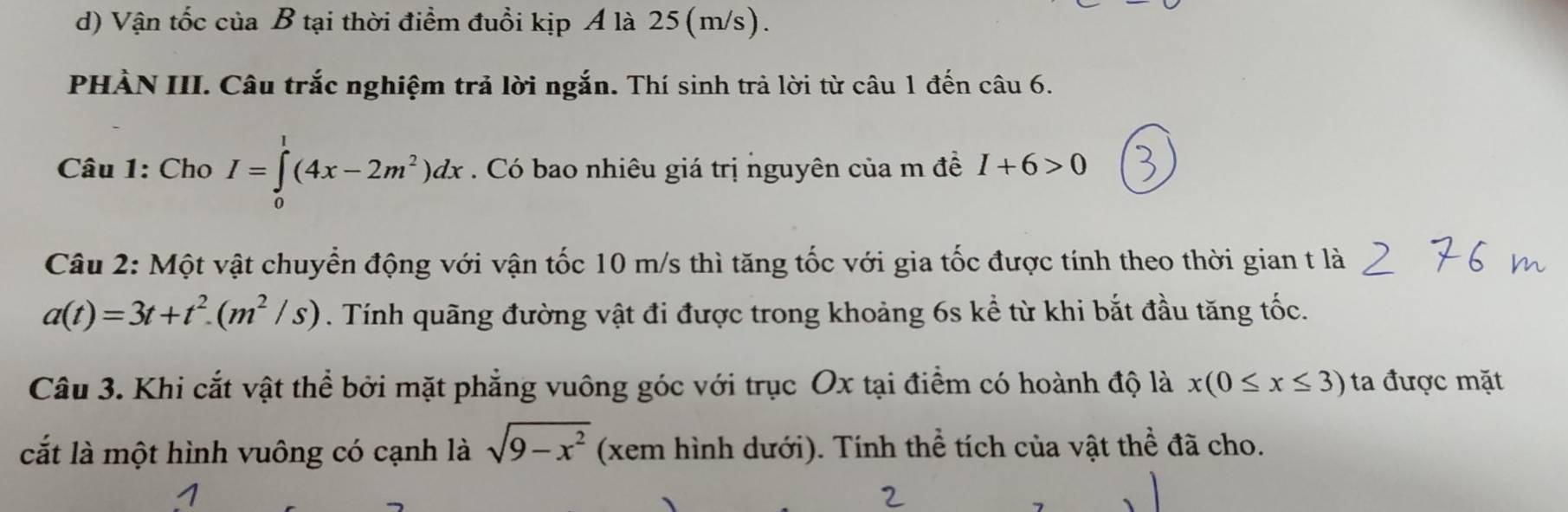 Vận tốc của B tại thời điểm đuổi kịp A là 25(m/s).
PHẢN III. Câu trắc nghiệm trả lời ngắn. Thí sinh trả lời từ câu 1 đến câu 6.
Câu 1: Cho I=∈tlimits _0^(1(4x-2m^2))dx. Có bao nhiêu giá trị nguyên của m đề I+6>0
Câu 2: Một vật chuyển động với vận tốc 10 m/s thì tăng tốc với gia tốc được tính theo thời gian t là
a(t)=3t+t^2.(m^2/s). Tính quãng đường vật đi được trong khoảng 6s kể từ khi bắt đầu tăng tốc.
Câu 3. Khi cắt vật thể bởi mặt phẳng vuông góc với trục Ox tại điểm có hoành độ là x(0≤ x≤ 3) ta được mặt
cắt là một hình vuông có cạnh là sqrt(9-x^2) (xem hình dưới). Tính thể tích của vật thể đã cho.