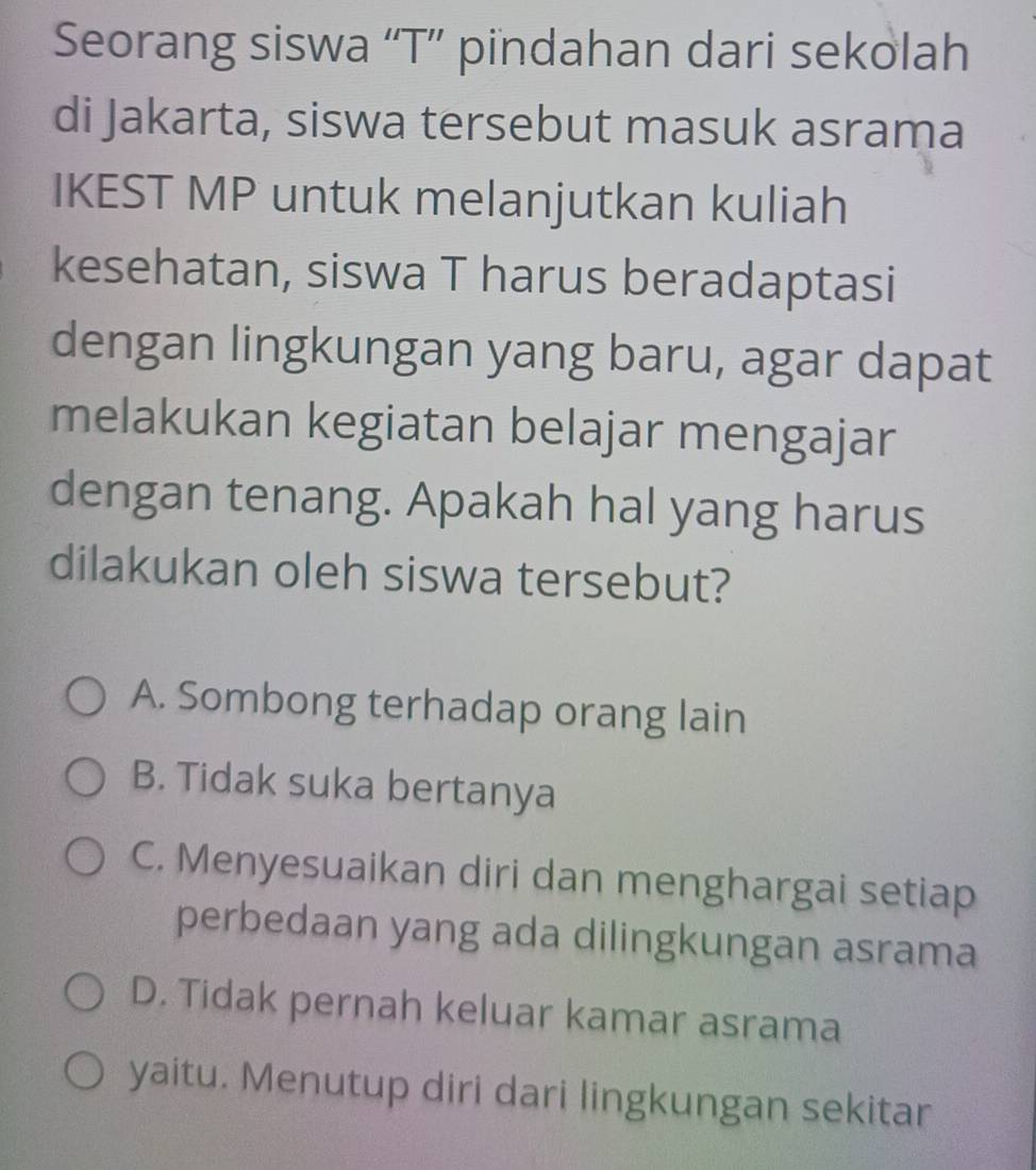 Seorang siswa “T” pindahan dari sekolah
di Jakarta, siswa tersebut masuk asrama
IKEST MP untuk melanjutkan kuliah
kesehatan, siswa T harus beradaptasi
dengan lingkungan yang baru, agar dapat
melakukan kegiatan belajar mengajar
dengan tenang. Apakah hal yang harus
dilakukan oleh siswa tersebut?
A. Sombong terhadap orang lain
B. Tidak suka bertanya
C. Menyesuaikan diri dan menghargai setiap
perbedaan yang ada dilingkungan asrama
D. Tidak pernah keluar kamar asrama
yaitu. Menutup diri dari lingkungan sekitar