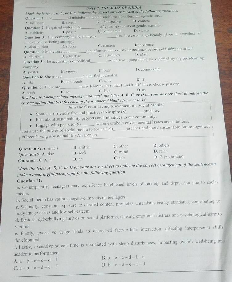 CA
UNIT 7: THE MASS OF MEDLA
Mark the letter A, B, C, or D to indicate the correct answer to each of the following questions.
Question 1: The_ of misinformation on social media undermines public trust.
A. billboard B. spread C. loudspeaker D. content
Question 2: He gained widespread _after the speech about gender equality.
A. publicity B. poster C. commercial D. viewer
Question 3 : The company's social media _has increased significantly since it launched an
innovative marketing strategy.
A. distribution B. source C. content D. presence
Question 4: Make sure you _the information to verify its accuracy before publishing the article.
A. distribute B. advertise C. fact-check D. place
Question 5: The accusations of political _in the news programme were denied by the broadcasting
company.
A. poster B. viewer C. bias D. commercial
Question 6: She asked_ a qualified journalist.
A. like B. as though C. as if D. if
Question 7: There are _many learning apps that I find it difficult to choose just one
A. such B. so C. like D. as
Read the following school message and mark the letter A, B, C, or D on your answer sheet to indicatethe
correct option that best fits each of the numbered blanks from 12 to 14.
Join the Green Living Movement on Social Media!
Share eco-friendly tips and practices to inspire (8)_ students.
Post about sustainability projects and initiatives in our community.
Engage with peers to (9) awareness about environmental issues and solutions.
Let's use the power of social media to foster (10)_ greener and more sustainable future together!
#GreenLiving #SustainabilityAwareness
Question 8:A much B. a little C. other D. others
Question 9:A. rise B. seek C. mind D. raise
Question 10:A a B. an C. the D. O (no article)
Mark the letter A, B, C, or D on your answer sheet to indicate the correct arrangement of the sentencesto
make a meaningful paragraph for the following question.
Question 11:
a. Consequently, teenagers may experience heightened levels of anxiety and depression due to social
media.
b. Social media has various negative impacts on teenagers.
c. Secondly, constant exposure to curated content promotes unrealistic beauty standards, contributing to
body image issues and low self-esteem.
d. Besides, cyberbullying thrives on social platforms, causing emotional distress and psychological harmto
victims.
e. Firstly, excessive usage leads to decreased face-to-face interaction, affecting interpersonal skills
development.
f. Lastly, excessive screen time is associated with sleep disturbances, impacting overall well-being and
academic performance.
B. b-c-c-d-f-a
A. a-b-e-c-d-f
C. a-b-e-d-c-f D. b-e-a-c-f-d