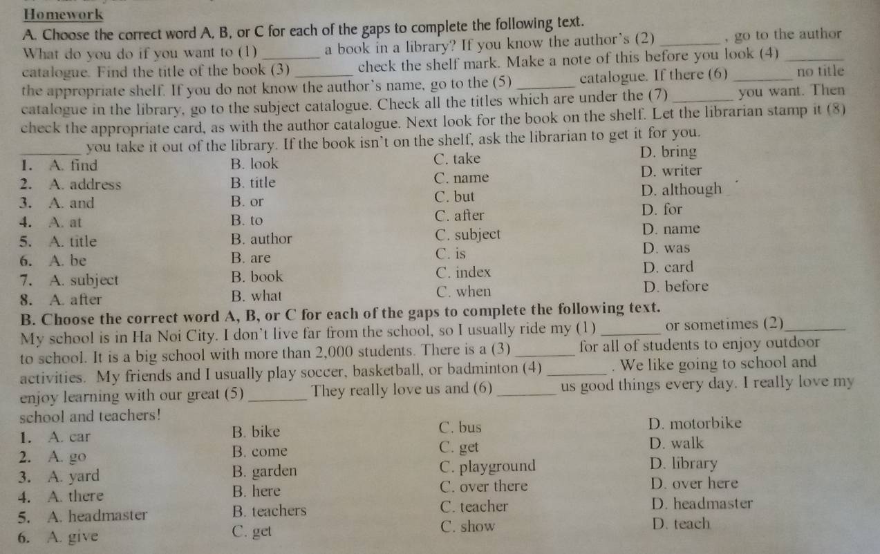 Homework
A. Choose the correct word A, B, or C for each of the gaps to complete the following text.
What do you do if you want to (1) a book in a library? If you know the author’s (2) _, go to the author
catalogue. Find the title of the book (3) check the shelf mark. Make a note of this before you look (4)_
the appropriate shelf. If you do not know the author’s name, go to the (5) _catalogue. If there (6) _no title
catalogue in the library, go to the subject catalogue. Check all the titles which are under the (7) _you want. Then
check the appropriate card, as with the author catalogue. Next look for the book on the shelf. Let the librarian stamp it (8)
_you take it out of the library. If the book isn’t on the shelf, ask the librarian to get it for you.
1. A. find B. look C. take
D. bring
2. A. address B. title C. name D. writer
3. A. and B. or C. but
D. although
4. A. at B. to C. after D. for
5. A. title B. author C. subject D. name
6. A. be B. are C. is
D. was
7. A. subject B. book C. index D. card
8. A. after B. what C. when D. before
B. Choose the correct word A, B, or C for each of the gaps to complete the following text.
My school is in Ha Noi City. I don’t live far from the school, so I usually ride my (1) _or sometimes (2)_
to school. It is a big school with more than 2,000 students. There is a (3) _for all of students to enjoy outdoor 
activities. My friends and I usually play soccer, basketball, or badminton (4) _. We like going to school and
enjoy learning with our great (5) _They really love us and (6) _us good things every day. I really love my
school and teachers!
C. bus
1. A. car B. bike D. motorbike
C. get
2. A. go B. come D. walk
3. A. yard B. garden C. playground
D. library
4. A. there B. here C. over there D. over here
5. A. headmaster B. teachers C. teacher
D. headmaster
6. A. give
C. get C. show D. teach