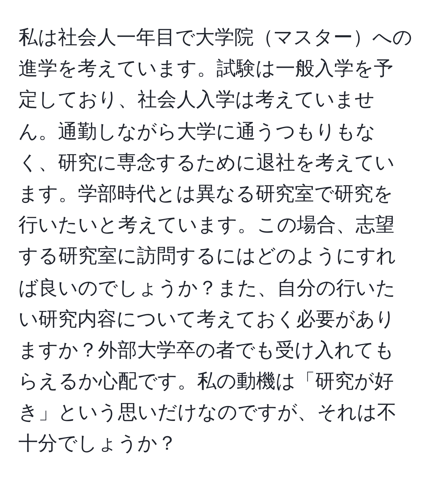 私は社会人一年目で大学院マスターへの進学を考えています。試験は一般入学を予定しており、社会人入学は考えていません。通勤しながら大学に通うつもりもなく、研究に専念するために退社を考えています。学部時代とは異なる研究室で研究を行いたいと考えています。この場合、志望する研究室に訪問するにはどのようにすれば良いのでしょうか？また、自分の行いたい研究内容について考えておく必要がありますか？外部大学卒の者でも受け入れてもらえるか心配です。私の動機は「研究が好き」という思いだけなのですが、それは不十分でしょうか？