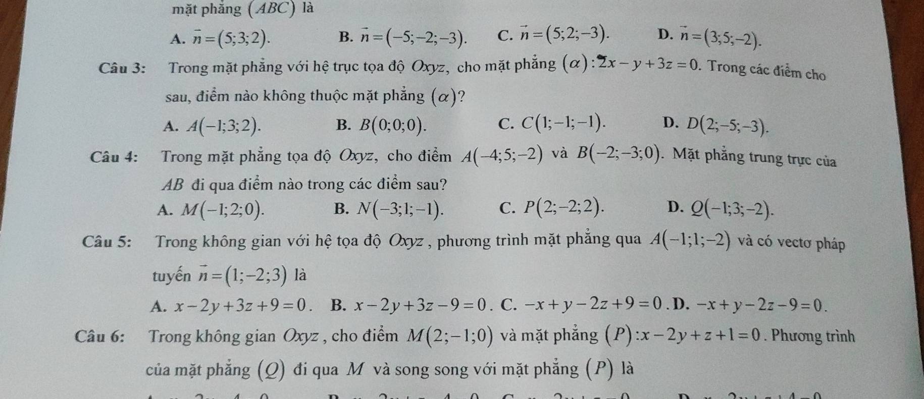 mặt phăng (ABC) là
A. overline n=(5;3;2). B. vector n=(-5;-2;-3). C. vector n=(5;2;-3). D. vector n=(3;5;-2).
Câu 3: Trong mặt phẳng với hệ trục tọa độ Oxyz, cho mặt phẳng (α): 2x-y+3z=0. Trong các điểm cho
sau, điểm nào không thuộc mặt phẳng (α)?
A. A(-1;3;2). B. B(0;0;0). C. C(1;-1;-1). D. D(2;-5;-3).
Câu 4: Trong mặt phẳng tọa độ Oxyz, cho điểm A(-4;5;-2) và B(-2;-3;0). Mặt phẳng trung trực của
AB đi qua điểm nào trong các điểm sau?
A. M(-1;2;0). B. N(-3;1;-1). C. P(2;-2;2). D. Q(-1;3;-2).
Câu 5: Trong không gian với hệ tọa độ Oxyz , phương trình mặt phẳng qua A(-1;1;-2) và có vectơ pháp
tuyến vector n=(1;-2;3) là
A. x-2y+3z+9=0 B. x-2y+3z-9=0. C. -x+y-2z+9=0. D. -x+y-2z-9=0.
Câu 6: Trong không gian Oxyz , cho điểm M(2;-1;0) và mặt phẳng (P) :x-2y+z+1=0. Phương trình
của mặt phẳng (Q) đi qua M và song song với mặt phẳng (P) là