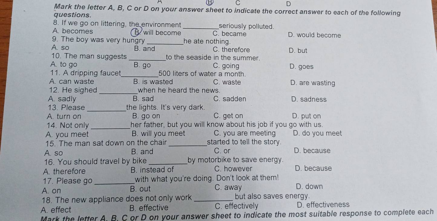 Mark the letter A, B, C or D on your answer sheet to indicate the correct answer to each of the following
questions.
8. If we go on littering, the environment _seriously polluted.
A. becomes B. will become C. became D. would become
9. The boy was very hungry _he ate nothing.
A. so B. and C. therefore D. but
10. The man suggests _to the seaside in the summer.
A. to go B. go C. going D. goes
11. A dripping faucet_ 500 liters of water a month.
A. can waste B. is wasted C. waste D. are wasting
12. He sighed _when he heard the news.
A. sadly B. sad C. sadden D. sadness
13. Please_ the lights. It's very dark.
A. turn on B. go on C. get on D. put on
14. Not only _her father, but you will know about his job if you go with us.
A. you meet B. will you meet C. you are meeting D. do you meet
15. The man sat down on the chair_ started to tell the story.
A. so B. and
C. or D. because
16. You should travel by bike _by motorbike to save energy.
A. therefore B. instead of C. however D. because
17. Please go _with what you're doing. Don't look at them!
C. away
A. on B. out D. down
18. The new appliance does not only work_
but also saves energy.
A. effect B. effective C. effectively D. effectiveness
Mark the letter A. B. C or D on your answer sheet to indicate the most suitable response to complete each