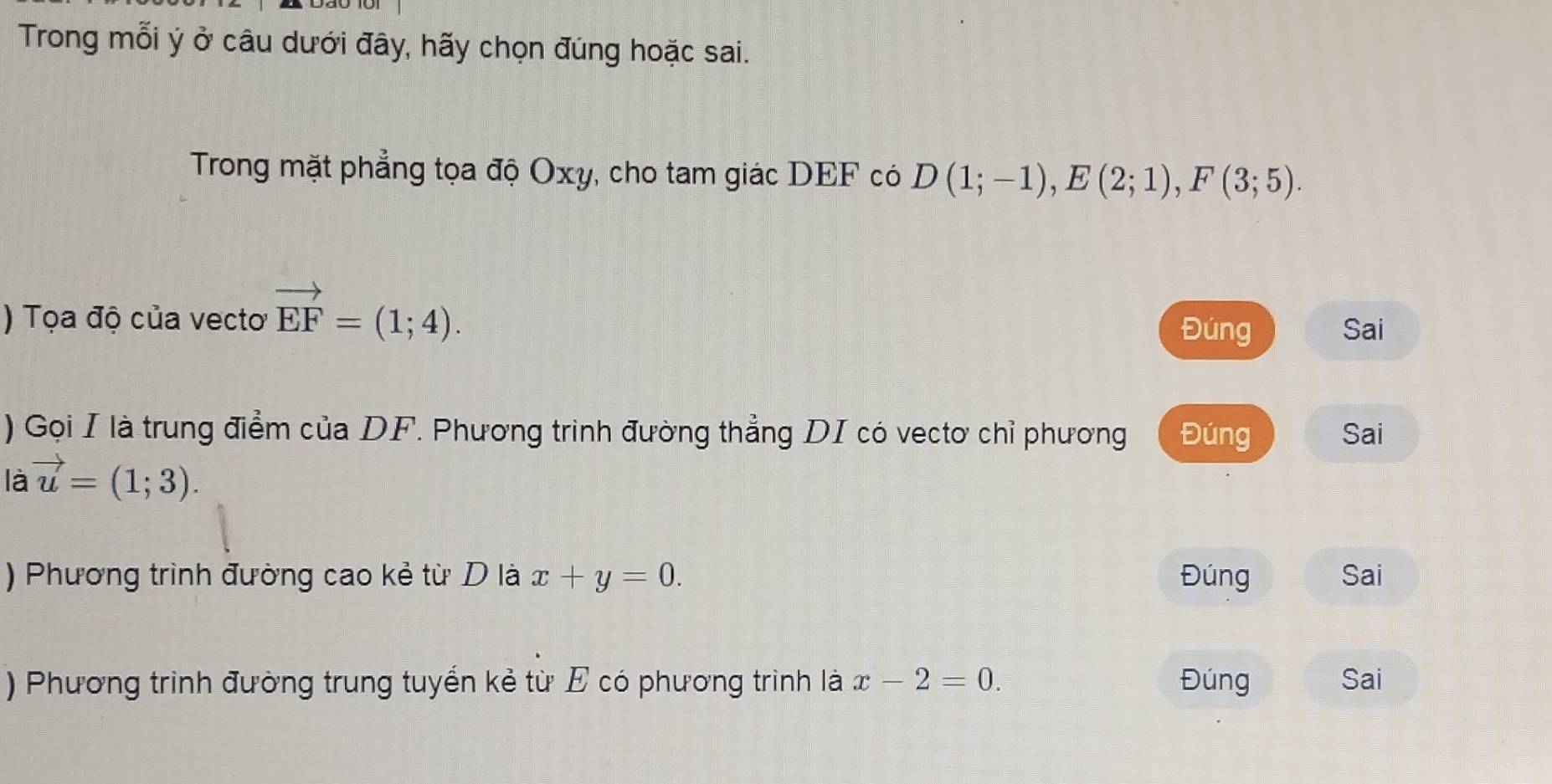 Trong mỗi ý ở câu dưới đây, hãy chọn đúng hoặc sai.
Trong mặt phẳng tọa độ Oxy, cho tam giác DEF có D(1;-1), E(2;1), F(3;5). 
) Tọa độ của vecto vector EF=(1;4). Đúng Sai
) Gọi I là trung điểm của DF. Phương trình đường thẳng DI có vectơ chỉ phương Đúng Sai
là vector u=(1;3). 
) Phương trình đường cao kẻ từ D là x+y=0. Đúng Sai
) Phương trình đường trung tuyến kẻ từ E có phương trình là x-2=0. Đúng Sai