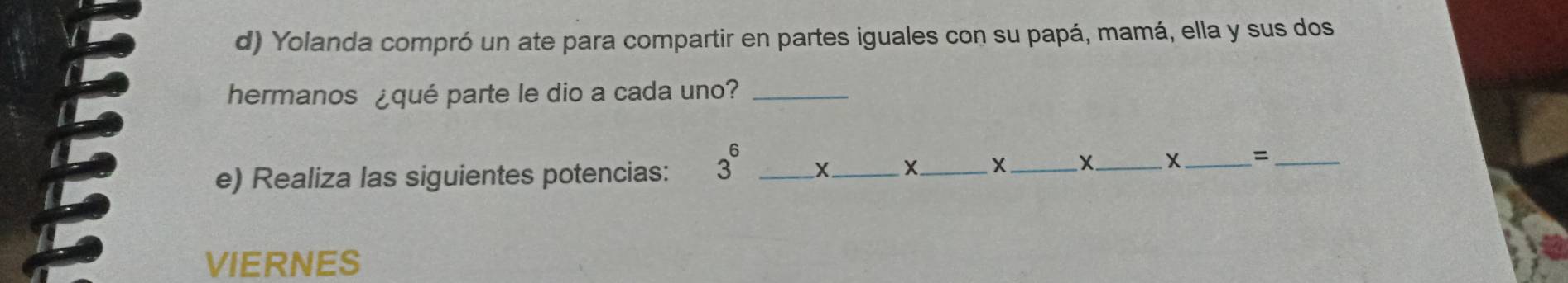 Yolanda compró un ate para compartir en partes iguales con su papá, mamá, ella y sus dos 
hermanos ¿qué parte le dio a cada uno?_ 
e) Realiza las siguientes potencias: 3^6 _X_ +_ X_ X_ X_ =_ 
VIERNES