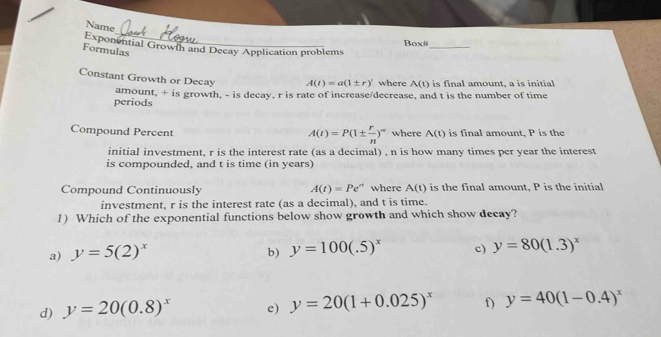 Name
Box#
Exponential Growtn and Decay Application problems
Formulas
_
Constant Growth or Decay A(t)=a(1± r)' where A(t) is final amount, a is initial
periods amount, + is growth, - is decay, r is rate of increase/decrease, and t is the number of time
A(t)=P(1±  r/n )^∈fty 
Compound Percent where A(t) is final amount, P is the
initial investment, r is the interest rate (as a decimal) , n is how many times per year the interest
is compounded, and t is time (in years)
Compound Continuously A(t)=Pe^(rt) where A(t) is the final amount, P is the initial
investment, r is the interest rate (as a decimal), and t is time.
1) Which of the exponential functions below show growth and which show decay?
a) y=5(2)^x b) y=100(.5)^x c) y=80(1.3)^x
d) y=20(0.8)^x e) y=20(1+0.025)^x f) y=40(1-0.4)^x