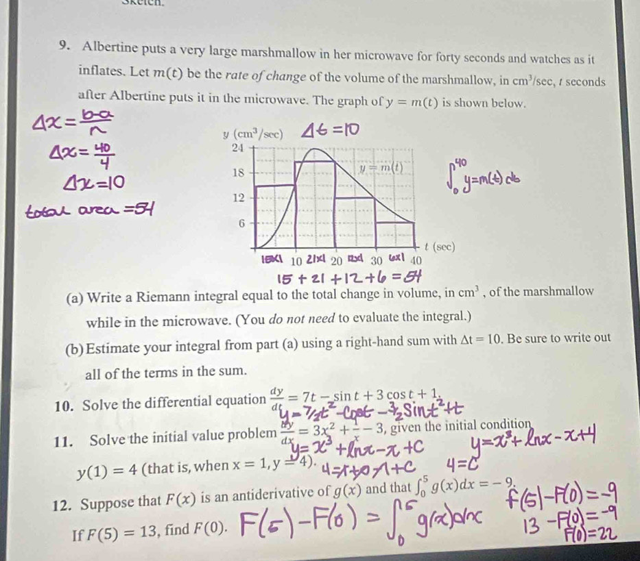 Albertine puts a very large marshmallow in her microwave for forty seconds and watches as it
inflates. Let m(t) be the rate of change of the volume of the marshmallow, in cm^3/sec ,  seconds
after Albertine puts it in the microwave. The graph of y=m(t) is shown below.
(a) Write a Riemann integral equal to the total change in volume, in cm^3 , of the marshmallow
while in the microwave. (You do not need to evaluate the integral.)
(b)Estimate your integral from part (a) using a right-hand sum with △ t=10. Be sure to write out
all of the terms in the sum.
10. Solve the differential equation  dy/dt =7t-sin t+3cos t+1.
11. Solve the initial value problem  dy/dx =3x^2+ 1/x -3, , given the initial condition
y(1)=4 (that is, when x=1,y=4).
=C
12. Suppose that F(x) is an antiderivative of g(x) and that ∈t _0^5g(x)dx=-9.
If F(5)=13 , find F(0).