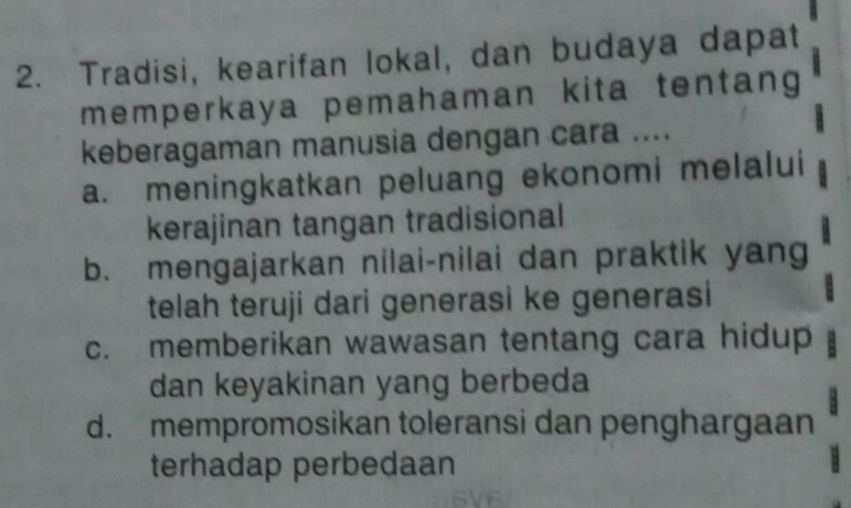 Tradisi, kearifan lokal, dan budaya dapat
memperkaya pemahaman kita tentang 
keberagaman manusia dengan cara ....
a. meningkatkan peluang ekonomi melalui
kerajinan tangan tradisional
b. mengajarkan nilai-nilai dan praktik yang
telah teruji dari generasi ke generasi
c. memberikan wawasan tentang cara hidup
dan keyakinan yang berbeda
d. mempromosikan toleransi dan penghargaan
terhadap perbedaan