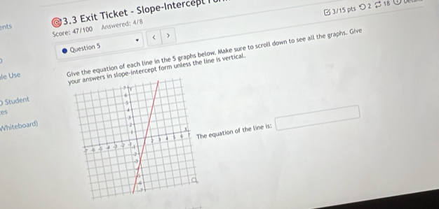 つ2 $ 18 
ents @ 3.3 Exit Ticket - Slope-Intercept Tü 
Score: 47/100 Answered: 4/8 
Question 5  ) 
le Use Give the equation of each line in the 5 graphs below. Make sure to scroll down to see all the graphs. Give 
pe-intercept form unless the line is vertical. 
Student 
es 
Whiteboard) 
equation of the line is: □