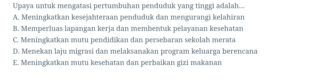 Upaya untuk mengatasi pertumbuhan penduduk yang tinggi adalah...
A. Meningkatkan kesejahteraan penduduk dan mengurangi kelahiran
B. Memperluas lapangan kerja dan membentuk pelayanan kesehatan
C. Meningkatkan mutu pendidikan dan persebaran sekolah merata
D. Menekan laju migrasi dan melaksanakan program keluarga berencana
E. Meningkatkan mutu kesehatan dan perbaikan gizi makanan