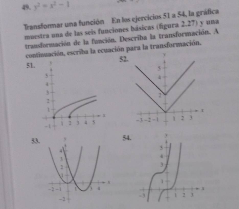 y^2=x^2-1
Transformar una función En los ejercicios 51 a 54, la gráfica 
muestra una de las seis funciones básicas (figura 2.27) y una 
transformación de la función. Describa la transformación. A 
continuación, escriba la ecuación para la transformación. 
51. 52.
y
5
4
2
x
-3 -2 -1 - 1 2 3
53
54