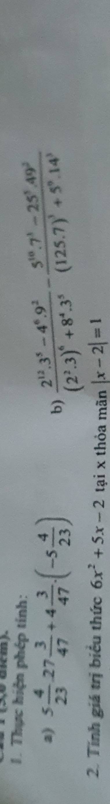 (5,0 dkcm). 
1. Thực hiện phép tính: 
a) 5 4/23 · 27 3/47 +4 3/47 · (-5 4/23 )
b) frac 2^(12).3^5-4^6.9^2(2^2.3)^6+8^4.3^5-frac 5^(10).7^3-25^5.49^2(125.7)^3+5^0.14^3
2. Tính giá trị biểu thức 6x^2+5x-2 tại x thỏa mãn |x-2|=1