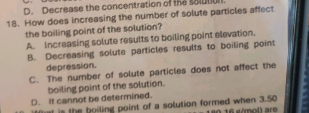 D. Decrease the concentration of the solution.
18. How does increasing the number of solute particles affect
the boiling point of the solution?
A. Increasing solute results to boiling point elevation.
B. Decreasing solute particles results to boiling point
depression.
C. The number of solute particles does not affect the
boiling point of the solution.
D. It cannot be determined.
hat is the boiling point of a solution formed when 3.50
0 16 g/mol) are