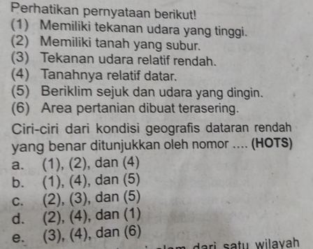 Perhatikan pernyataan berikut!
(1) Memiliki tekanan udara yang tinggi.
(2) Memiliki tanah yang subur.
(3) Tekanan udara relatif rendah.
(4) Tanahnya relatif datar.
(5) Beriklim sejuk dan udara yang dingin.
(6) Area pertanian dibuat terasering.
Ciri-ciri dari kondisi geografis dataran rendah
yang benar ditunjukkan oleh nomor .... (HOTS)
a. (1), (2), dan (4)
b. (1), (4), dan (5)
c. (2), (3), dan (5)
d. (2), (4), dan (1)
e. (3), (4), dan (6)
ri s a tu w ilayah