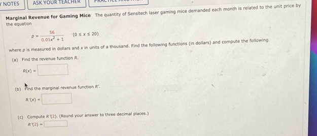 NOTES ASK YOUR TEACHER 
Marginal Revenue for Gaming Mice The quantity of Sensitech laser gaming mice demanded each month is related to the unit price by 
the equation
p= 56/0.01x^2+1 (0≤ x≤ 20)
where p is measured in dollars and x in units of a thousand. Find the following functions (in dollars) and compute the following. 
(a) Find the revenue function R.
R(x)=□
(b) Find the marginal revenue function R'.
R'(x)=□
(c) Compute R'(2). (Round your answer to three decimal places.)
R'(2)=□