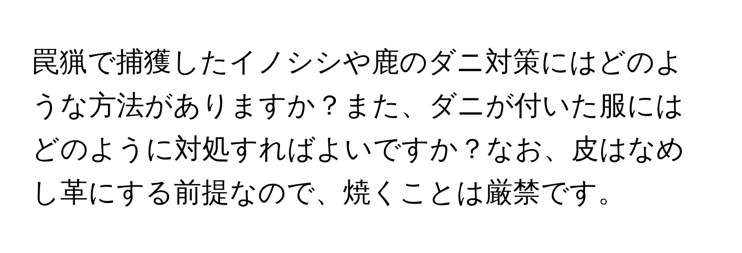 罠猟で捕獲したイノシシや鹿のダニ対策にはどのような方法がありますか？また、ダニが付いた服にはどのように対処すればよいですか？なお、皮はなめし革にする前提なので、焼くことは厳禁です。