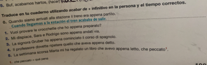 Buf, acabamos hartos, (hacer) 
Traduce en tu cuaderno utilizando acabar de + infinitivo en la persona y el tiempo correctos. 
. Quando siamo arrivati alla stazione i treno era appena partito. 
Cuando llegamos a la estación el tren acababa de salir. 
1. Vuoi provare le crocchette che ho appena preparato? 
2. Mi dispiace, Sara e Rodrigo sono appena andati via. 
3. La signora Gruber ha appena cominciato il corso di spagnolo. 
4.1l professore dovette ripetere quello che aveva appena detto. 
5. La settimana scorsa Marta mi ha regalato un libro che avevo appena letto, che peccato' 
1. che peccalo = qué pena