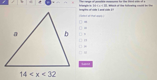 The range of possible measures for the third side of a
Tr sqrt(± ) × triangle is 14 . Which of the following could be the
lengths of side 1 and side 2?
(Select all that apply.)
46
18
9
23
14
32
Submit