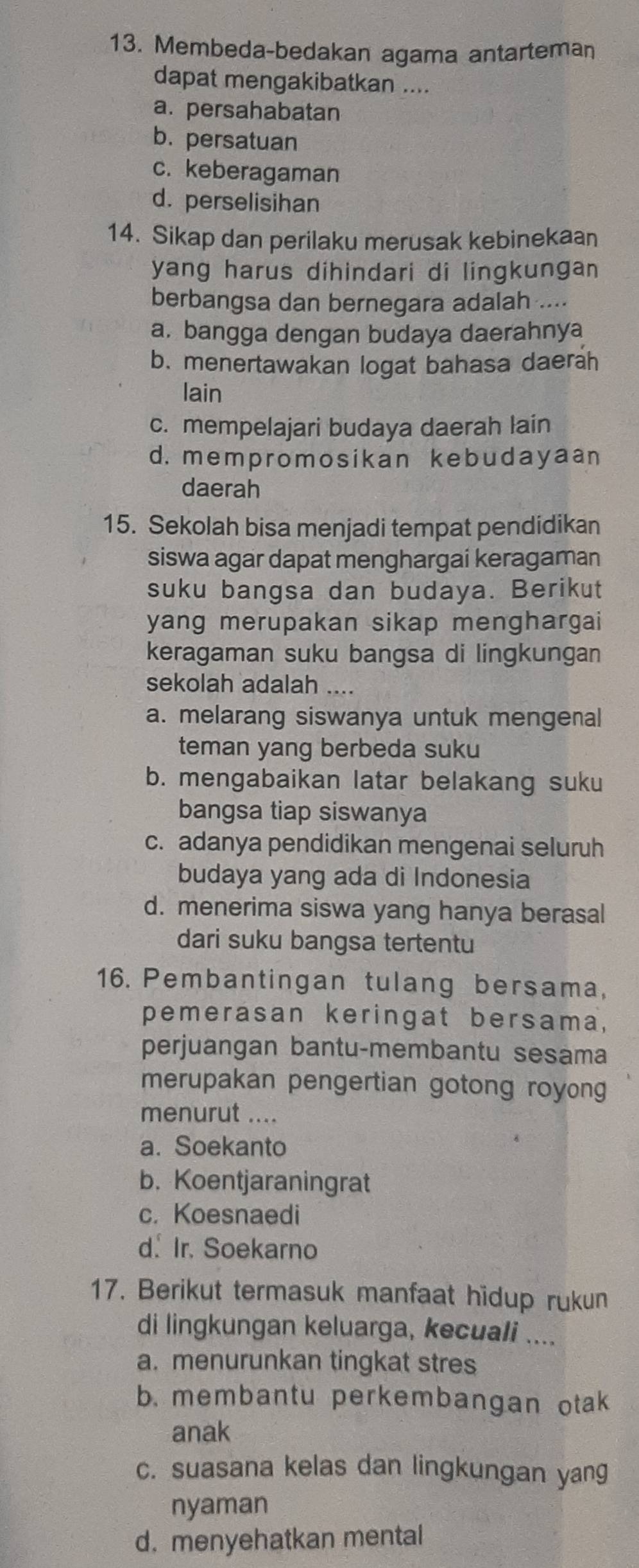 Membeda-bedakan agama antarteman
dapat mengakibatkan ....
a. persahabatan
b. persatuan
c. keberagaman
d. perselisihan
14. Sikap dan perilaku merusak kebinekaan
yang harus dihindari di lingkungan 
berbangsa dan bernegara adalah ....
a. bangga dengan budaya daerahnya
b. menertawakan logat bahasa daerah
lain
c. mempelajari budaya daerah lain
d. mempromosikan kebudayaan
daerah
15. Sekolah bisa menjadi tempat pendidikan
siswa agar dapat menghargai keragaman
suku bangsa dan budaya. Berikut
yang merupakan sikap menghargai
keragaman suku bangsa di lingkungan
sekolah adalah ....
a. melarang siswanya untuk mengenal
teman yang berbeda suku
b. mengabaikan latar belakang suku
bangsa tiap siswanya
c. adanya pendidikan mengenai seluruh
budaya yang ada di Indonesia
d. menerima siswa yang hanya berasal
dari suku bangsa tertentu
16. Pembantingan tulang bersama,
pemerasan keringat bersama,
perjuangan bantu-membantu sesama
merupakan pengertian gotong royong
menurut ....
a. Soekanto
b. Koentjaraningrat
c. Koesnaedi
d. Ir. Soekarno
17. Berikut termasuk manfaat hidup rukun
di lingkungan keluarga, kecuali ....
a. menurunkan tingkat stres
b. membantu perkembangan otak
anak
c. suasana kelas dan lingkungan yang
nyaman
d. menyehatkan mental