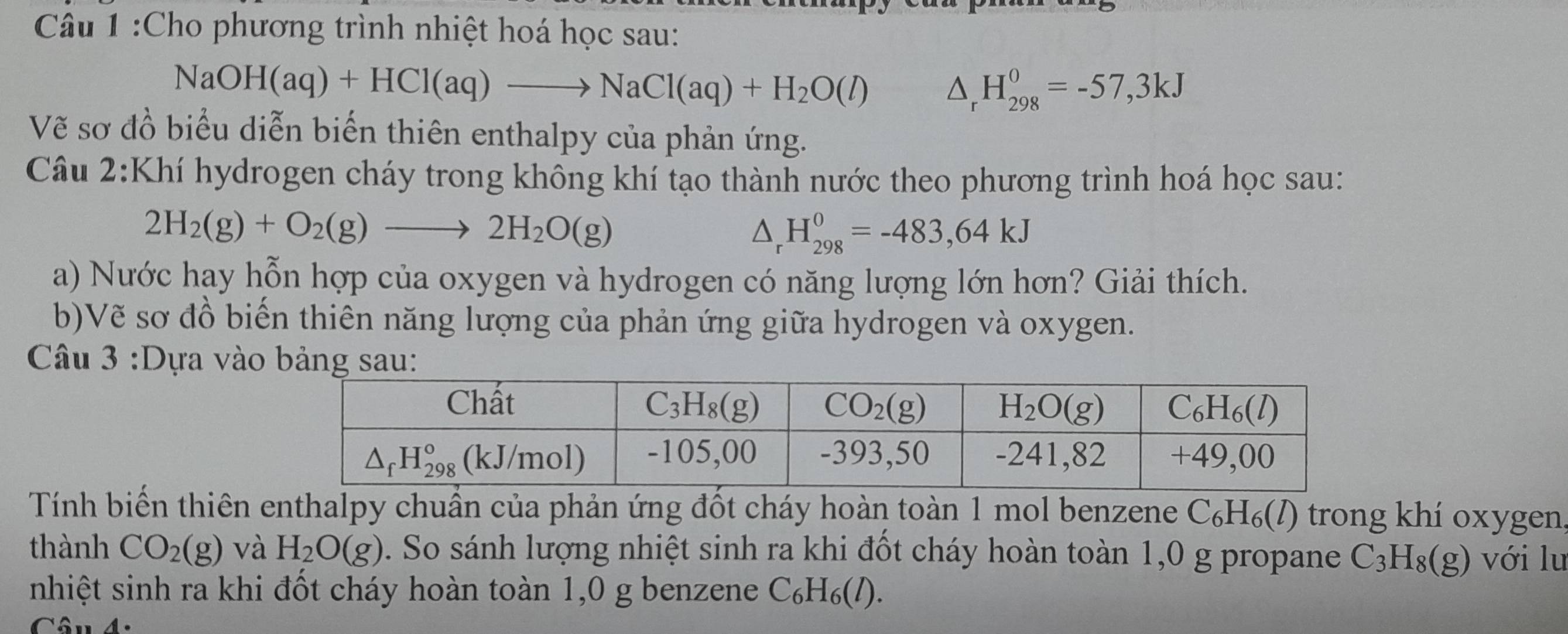 Cho phương trình nhiệt hoá học sau:
NaOH(aq)+HCl(aq)to NaCl(aq)+H_2O(l) △ _rH_(298)^0=-57,3kJ
Vẽ sơ đồ biểu diễn biến thiên enthalpy của phản ứng.
Câu 2:Khí hydrogen cháy trong không khí tạo thành nước theo phương trình hoá học sau:
2H_2(g)+O_2(g)to 2H_2O(g)
△ _rH_(298)^0=-483,64kJ
a) Nước hay hỗn hợp của oxygen và hydrogen có năng lượng lớn hơn? Giải thích.
b)Vẽ sơ đồ biến thiên năng lượng của phản ứng giữa hydrogen và oxygen.
Câu 3 :Dựa vào
Tính biến thiên enthalpy chuẩn của phản ứng đốt cháy hoàn toàn 1 mol benzene C_6H_6(l) O trong khí oxygen,
thành CO_2(g) và H_2O(g). So sánh lượng nhiệt sinh ra khi đốt cháy hoàn toàn 1,0 g propane C_3H_8(g) với lu
nhiệt sinh ra khi đốt cháy hoàn toàn 1,0 g benzene C_6H_6(l).
Câu 4.