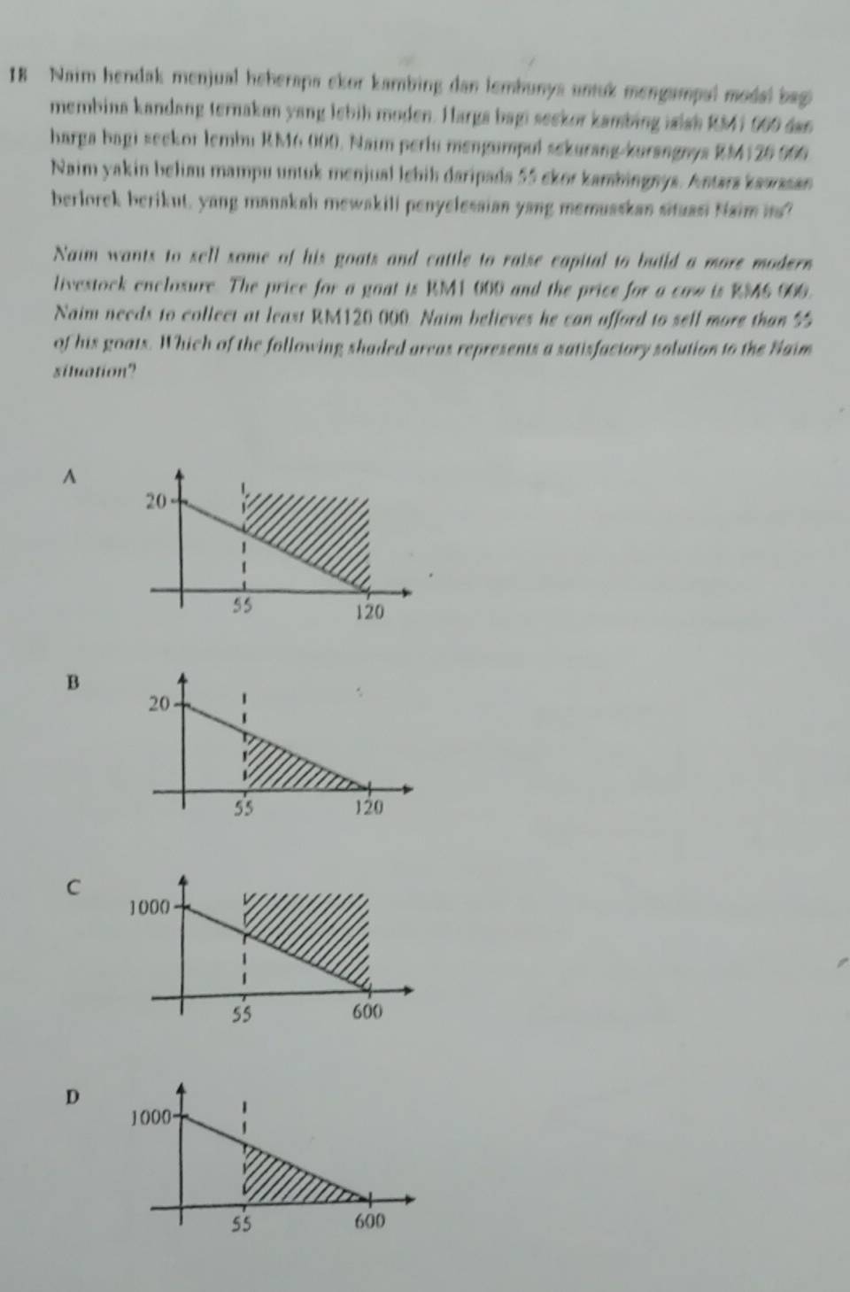 Naim hendak menjual heherapa ckor kambing dan lembunya untuk mengampal modal bag 
membina kandang ternakan yang lebih moden. Harga bagi seekor kambing islsh RM41 000 dan 
harga bagi seekor lembu RM6 000. Naim periu mengumpul sekurang-kurangnys RM126 006
Naim yakin beliau mampu untuk menjual lebih daripada 55 skor kambingnys. Antars kawssan 
berlorek berikut, yang manakah mewakili penyelessian yang memuaskan situasi Naim is? 
Naim wants to sell some of his goats and cattle to raise capital to build a more modern 
livestock enclosure. The price for a goat is RM1 000 and the price for a cow is RM6 000. 
Naim needs to collect at least RM120 000. Naim believes he can afford to sell more than 5
of his goats. Which of the following shaded areas represents a satisfactory solution to the Naim 
situation? 
^ 
B 
C 
D