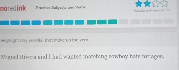 noredink Practice Subjects and Verbs 
Questions Answered: 22 
Highlight any word(s) that make up the verb. 
Miguel Rivera and I had wanted matching cowboy hats for ages.